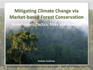Mitigating Climate Change via
  Market-based Forest Conservation
    Stakeholders, Tactics, Risks and Rewards




                             Andrew Courtney

The George Washington University School of Business | SMPP298 | Summer 2010
 