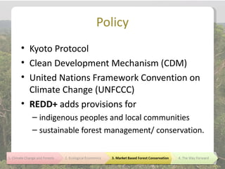 Policy
• Kyoto Protocol
• Clean Development Mechanism (CDM)
• United Nations Framework Convention on
  Climate Change (UNFCCC)
• REDD+ adds provisions for
  – indigenous peoples and local communities
  – sustainable forest management/ conservation.
 