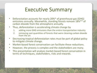 Executive Summary
•   Deforestation accounts for nearly 20%* of greenhouse gas (GHG)
    emissions annually. Meanwhile, standing forests remove 18%** of
    carbon dioxide from the atmosphere annually.
•   Thus, deforestation is accelerating climate change by
    1.   adding more GHG emissions than the entire transportation industry
    2.   removing vast quantities of forests that were cleaning carbon dioxide
         from the air.
•   Decreasing tropical deforestation rates must be part of global policy
    to mitigate climate change.
•   Market-based forest conservation can facilitate these reductions.
•   However, the process is complex and the stakeholders are many.
•   This presentation will analyze market-based forest conservation in
    terms of techniques, stakeholders, risks and rewards.
 