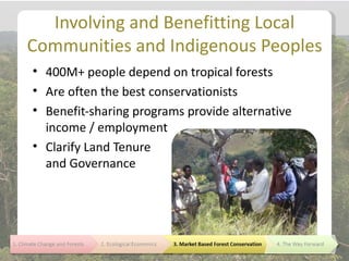 Involving and Benefitting Local
Communities and Indigenous Peoples
• 400M+ people depend on tropical forests
• Are often the best conservationists
• Benefit-sharing programs provide alternative
  income / employment
• Clarify Land Tenure
  and Governance
 