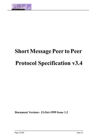 Short Message Peer to Peer

Protocol Specification v3.4




Document Version:- 12-Oct-1999 Issue 1.2




Page 1 of 169                              Issue 1.2
 