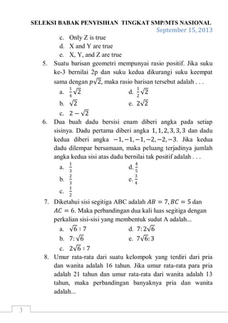 SELEKSI BABAK PENYISIHAN TINGKAT SMP/MTS NASIONAL
September 15, 2013
3
c. Only Z is true
d. X and Y are true
e. X, Y, and Z are true
5. Suatu barisan geometri mempunyai rasio positif. Jika suku
ke-3 bernilai 2p dan suku kedua dikurangi suku keempat
sama dengan 𝑝 2, maka rasio barisan tersebut adalah . . .
a.
1
4
2 d.
1
2
2
b. 2 e. 2 2
c. 2 − 2
6. Dua buah dadu bersisi enam diberi angka pada setiap
sisinya. Dadu pertama diberi angka 1, 1, 2, 3, 3, 3 dan dadu
kedua diberi angka −1, −1, −1, −2, −2, −3. Jika kedua
dadu dilempar bersamaan, maka peluang terjadinya jumlah
angka kedua sisi atas dadu bernilai tak positif adalah . . .
a.
1
3
d.
4
5
b.
2
3
e.
3
4
c.
1
2
7. Diketahui sisi segitiga ABC adalah 𝐴𝐵 = 7, 𝐵𝐶 = 5 dan
𝐴𝐶 = 6. Maka perbandingan dua kali luas segitiga dengan
perkalian sisi-sisi yang membentuk sudut A adalah...
a. 6 ∶ 7 d. 7: 2 6
b. 7: 6 e. 7 6:3
c. 2 6 ∶ 7
8. Umur rata-rata dari suatu kelompok yang terdiri dari pria
dan wanita adalah 16 tahun. Jika umur rata-rata para pria
adalah 21 tahun dan umur rata-rata dari wanita adalah 13
tahun, maka perbandingan banyaknya pria dan wanita
adalah...
 