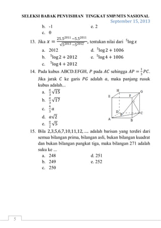 SELEKSI BABAK PENYISIHAN TINGKAT SMP/MTS NASIONAL
September 15, 2013
5
b. -1 e. 2
c. 0
13. Jika 𝑥 =
25.52011 −5.52011
52013 −52012
, tentukan nilai dari log 𝑥5
a. 2012 d. log25
+ 1006
b. log25
+ 2012 e. log45
+ 1006
c. log45
+ 2012
14. Pada kubus ABCD.EFGH, 𝑃 pada 𝐴𝐶 sehingga 𝐴𝑃 =
1
3
𝑃𝐶.
Jika jarak 𝐶 ke garis 𝑃𝐺 adalah 𝑎, maka panjang rusuk
kubus adalah...
a.
𝑎
3
15
b.
𝑎
3
17
c.
4
3
𝑎
d. 𝑎 2
e.
𝑎
2
5
15. Bila 2,3,5,6,7,10,11,12, …. adalah barisan yang terdiri dari
semua bilangan prima, bilangan asli, bukan bilangan kuadrat
dan bukan bilangan pangkat tiga, maka bilangan 271 adalah
suku ke ...
a. 248 d. 251
b. 249 e. 252
c. 250
 