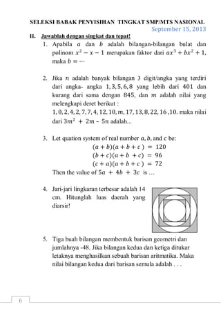 SELEKSI BABAK PENYISIHAN TINGKAT SMP/MTS NASIONAL
September 15, 2013
6
II. Jawablah dengan singkat dan tepat!
1. Apabila 𝑎 dan 𝑏 adalah bilangan-bilangan bulat dan
polinom 𝑥2
− 𝑥 − 1 merupakan faktor dari 𝑎𝑥3
+ 𝑏𝑥2
+ 1,
maka 𝑏 = ⋯
2. Jika 𝑛 adalah banyak bilangan 3 digit/angka yang terdiri
dari angka- angka 1, 3, 5, 6, 8 yang lebih dari 401 dan
kurang dari sama dengan 845, dan 𝑚 adalah nilai yang
melengkapi deret berikut :
1, 0, 2, 4, 2, 7, 7, 4, 12, 10, 𝑚, 17, 13, 8, 22, 16 ,10. maka nilai
dari 3𝑚2
+ 2𝑚 – 5𝑛 adalah...
3. Let quation system of real number 𝑎, 𝑏, and 𝑐 be:
(𝑎 + 𝑏)(𝑎 + 𝑏 + 𝑐 ) = 120
(𝑏 + 𝑐)(𝑎 + 𝑏 + 𝑐) = 96
(𝑐 + 𝑎)(𝑎 + 𝑏 + 𝑐 ) = 72
Then the value of 5𝑎 + 4𝑏 + 3𝑐 is …
4. Jari-jari lingkaran terbesar adalah 14
cm. Hitunglah luas daerah yang
diarsir!
5. Tiga buah bilangan membentuk barisan geometri dan
jumlahnya -48. Jika bilangan kedua dan ketiga ditukar
letaknya menghasilkan sebuah barisan aritmatika. Maka
nilai bilangan kedua dari barisan semula adalah . . .
 