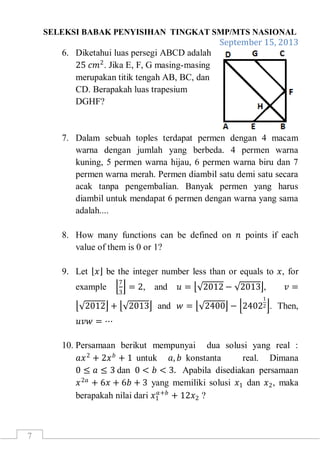 SELEKSI BABAK PENYISIHAN TINGKAT SMP/MTS NASIONAL
September 15, 2013
7
6. Diketahui luas persegi ABCD adalah
25 𝑐𝑚2
. Jika E, F, G masing-masing
merupakan titik tengah AB, BC, dan
CD. Berapakah luas trapesium
DGHF?
7. Dalam sebuah toples terdapat permen dengan 4 macam
warna dengan jumlah yang berbeda. 4 permen warna
kuning, 5 permen warna hijau, 6 permen warna biru dan 7
permen warna merah. Permen diambil satu demi satu secara
acak tanpa pengembalian. Banyak permen yang harus
diambil untuk mendapat 6 permen dengan warna yang sama
adalah....
8. How many functions can be defined on 𝑛 points if each
value of them is 0 or 1?
9. Let 𝑥 be the integer number less than or equals to 𝑥, for
example
7
3
= 2, and 𝑢 = 2012 − 2013 , 𝑣 =
2012 + 2013 and 𝑤 = 2400 − 2402
1
2 . Then,
𝑢𝑣𝑤 = ⋯
10. Persamaan berikut mempunyai dua solusi yang real :
𝑎𝑥2
+ 2𝑥 𝑏
+ 1 untuk 𝑎, 𝑏 konstanta real. Dimana
0 ≤ 𝑎 ≤ 3 dan 0 < 𝑏 < 3. Apabila disediakan persamaan
𝑥2𝑎
+ 6𝑥 + 6𝑏 + 3 yang memiliki solusi 𝑥1 dan 𝑥2, maka
berapakah nilai dari 𝑥1
𝑎+𝑏
+ 12𝑥2 ?
 