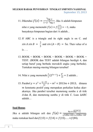 SELEKSI BABAK PENYISIHAN TINGKAT SMP/MTS NASIONAL
September 15, 2013
8
11. Diketahui 𝑓 𝑥 =
log 𝑥3
1−2∙ log 𝑥3 . Jika A adalah himpunan
nilai 𝑥 yang memenuhi 𝑓 𝑥 + 𝑓
3
𝑥
= −1, maka
banyaknya himpunan bagian dari A adalah...
12. If ABC is a triangle and its right angle is on C. and
𝑠𝑖𝑛 𝐴 𝑠𝑖𝑛 𝐵 =
5
2
and 𝑠𝑖𝑛 (𝐴 − 𝐵) = 5𝑎. Then value of 𝑎
is . . .
13. BOOK + BOOK + BOOK + BOOK + BOOK + BOOK =
TEST. (BOOK dan TEST adalah bilangan berdigit 4, dan
setiap huruf yang berbeda mewakili angka yang berbeda).
Tentukan masing-masing bilangan tersebut!
14. Nilai 𝑥 yang memenuhi
4
5
23𝑥−1
+
8 𝑥
10
= 2 adalah...
15. Parabol 𝑦 = 𝑥2
+
𝑚−33
22
𝑥 − 𝑚2
+ 2013𝑚 + 2013, dimana
𝑚 konstanta positif yang merupakan perkalian kedua akar-
akarnya. Jika parabol tersebut memotong sumbu 𝑥 di titik
𝐴 dan 𝐵, dan memotong sumbu 𝑦 di titik 𝐶. Luas ∆𝐴𝐵𝐶
adalah…
Soal Bonus
Jika 𝑎 adalah bilangan asli dan 𝑓 𝑎 =
4𝑎+ 4𝑎2−1
128𝑎+64+ 128𝑎−64
,
maka tentukan hasil dari𝑓(13) + 𝑓(14) + 𝑓(15).. . . +𝑓(84).
 