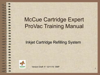 1
McCue Cartridge Expert
ProVac Training Manual
Inkjet Cartridge Refilling System
Version Draft 1f 12/11/10 SMP
 
