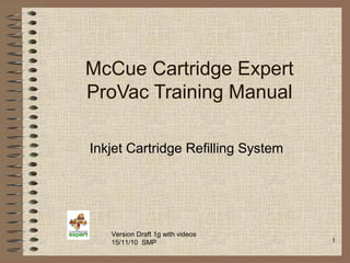 1
McCue Cartridge Expert
ProVac Training Manual
Inkjet Cartridge Refilling System
Version Draft 1g with videos
15/11/10 SMP
 