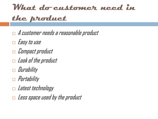 What do customer need in
the product
   A customer needs a reasonable product
   Easy to use
   Compact product
   Look of the product
   Durability
   Portability
   Latest technology
   Less space used by the product
 