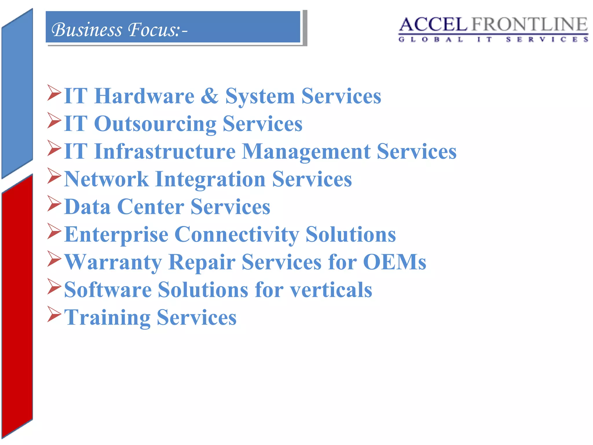Business Focus:Business Focus:IT Hardware & System Services
IT Outsourcing Services
IT Infrastructure Management Services
Network Integration Services
Data Center Services
Enterprise Connectivity Solutions
Warranty Repair Services for OEMs
Software Solutions for verticals
Training Services

 