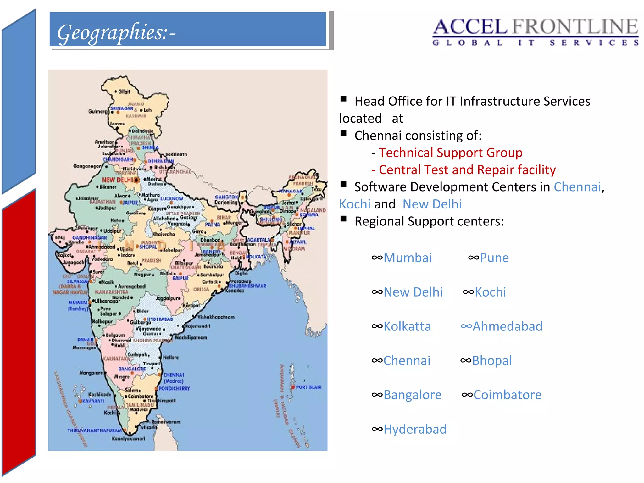 Geographies:Geographies:

Head Office for IT Infrastructure Services
located at
 Chennai consisting of:
- Technical Support Group
- Central Test and Repair facility
 Software Development Centers in Chennai,
Kochi and New Delhi
 Regional Support centers:
∞Mumbai

∞Pune

∞New Delhi

∞Kochi

∞Kolkatta

∞Ahmedabad

∞Chennai

∞Bhopal

∞Bangalore

∞Coimbatore

∞Hyderabad

 