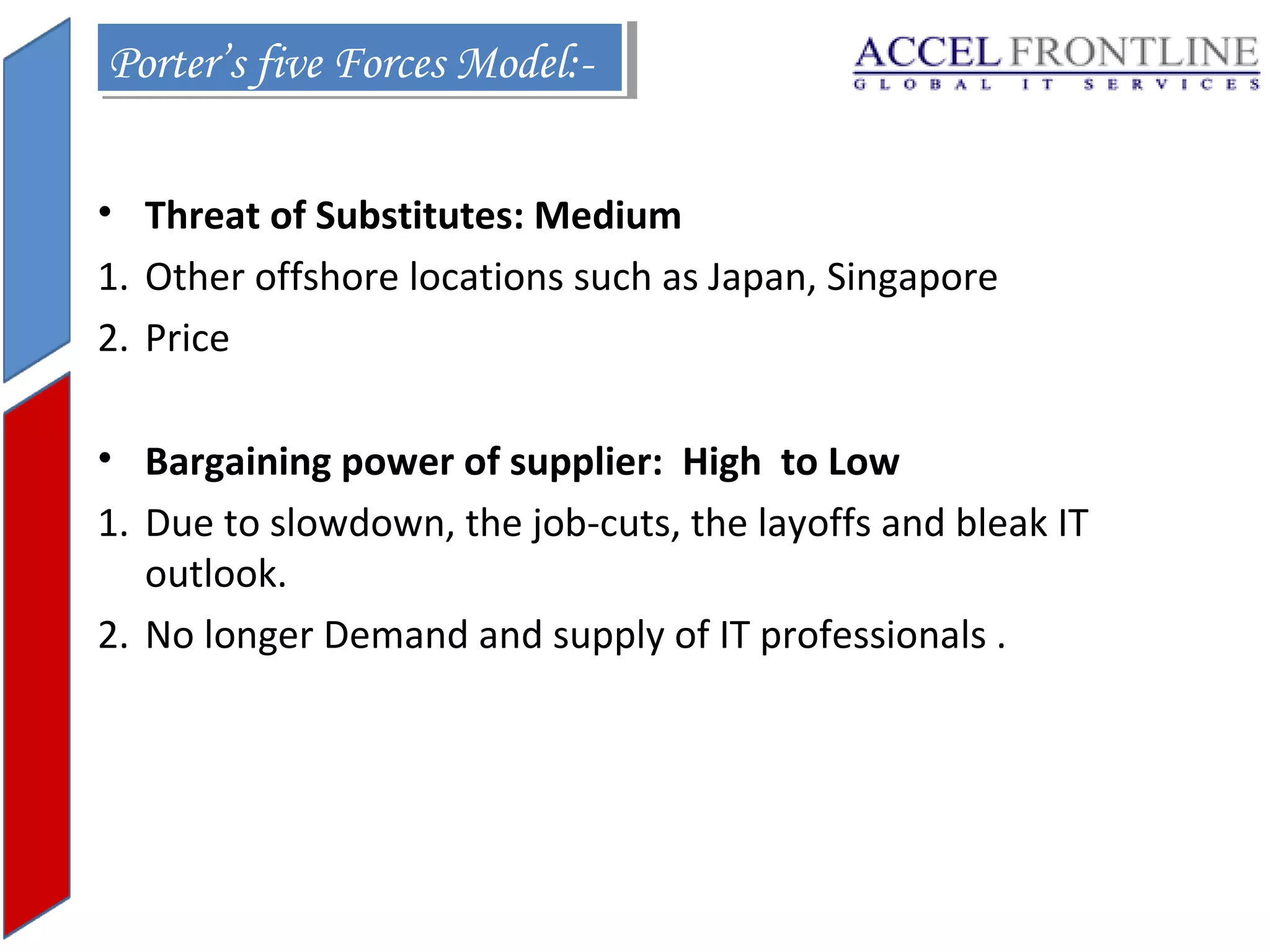 Porter’s five Forces Model:Porter’s five Forces Model:• Threat of Substitutes: Medium
1. Other offshore locations such as Japan, Singapore
2. Price
• Bargaining power of supplier: High to Low
1. Due to slowdown, the job-cuts, the layoffs and bleak IT
outlook.
2. No longer Demand and supply of IT professionals .

 