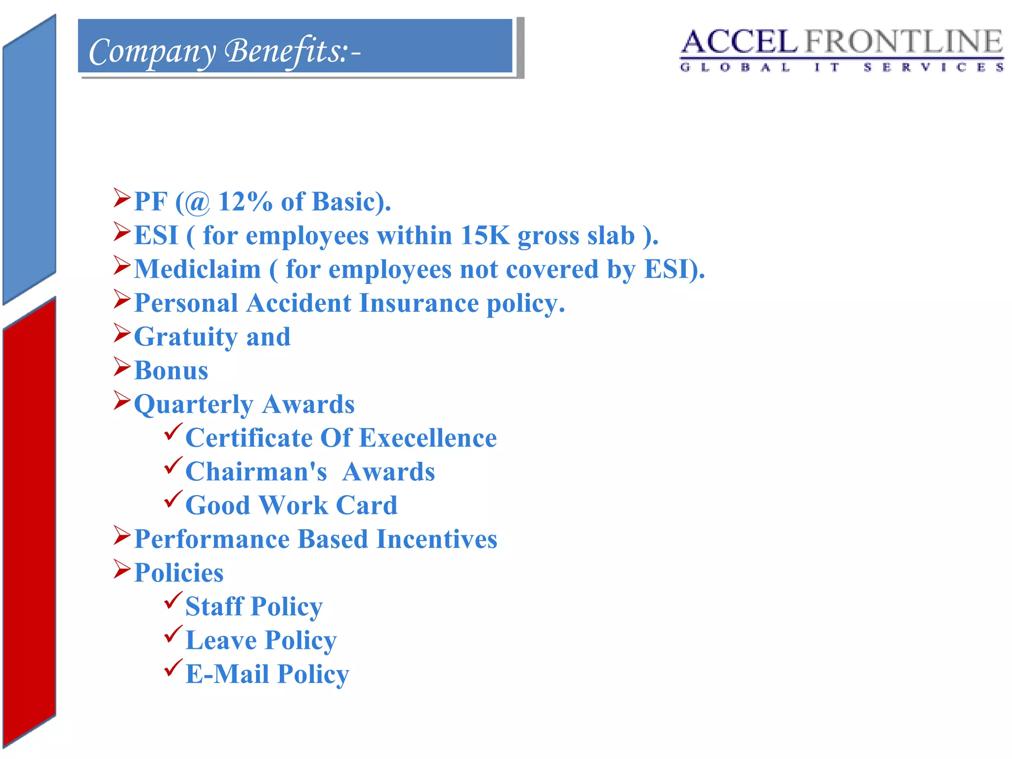 Company Benefits:Company Benefits:-

PF (@ 12% of Basic).
ESI ( for employees within 15K gross slab ).
Mediclaim ( for employees not covered by ESI).
Personal Accident Insurance policy.
Gratuity and
Bonus
Quarterly Awards
Certificate Of Execellence
Chairman's Awards
Good Work Card
Performance Based Incentives
Policies
Staff Policy
Leave Policy
E-Mail Policy

 
