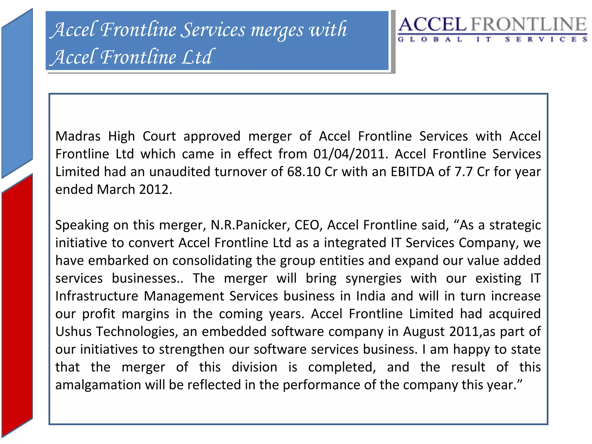 Accel Frontline Services merges with
Accel Frontline Services merges with
Accel Frontline Ltd
Accel Frontline Ltd
Madras High Court approved merger of Accel Frontline Services with Accel
Frontline Ltd which came in effect from 01/04/2011. Accel Frontline Services
Limited had an unaudited turnover of 68.10 Cr with an EBITDA of 7.7 Cr for year
ended March 2012.
Speaking on this merger, N.R.Panicker, CEO, Accel Frontline said, “As a strategic
initiative to convert Accel Frontline Ltd as a integrated IT Services Company, we
have embarked on consolidating the group entities and expand our value added
services businesses.. The merger will bring synergies with our existing IT
Infrastructure Management Services business in India and will in turn increase
our profit margins in the coming years. Accel Frontline Limited had acquired
Ushus Technologies, an embedded software company in August 2011,as part of
our initiatives to strengthen our software services business. I am happy to state
that the merger of this division is completed, and the result of this
amalgamation will be reflected in the performance of the company this year.”

 