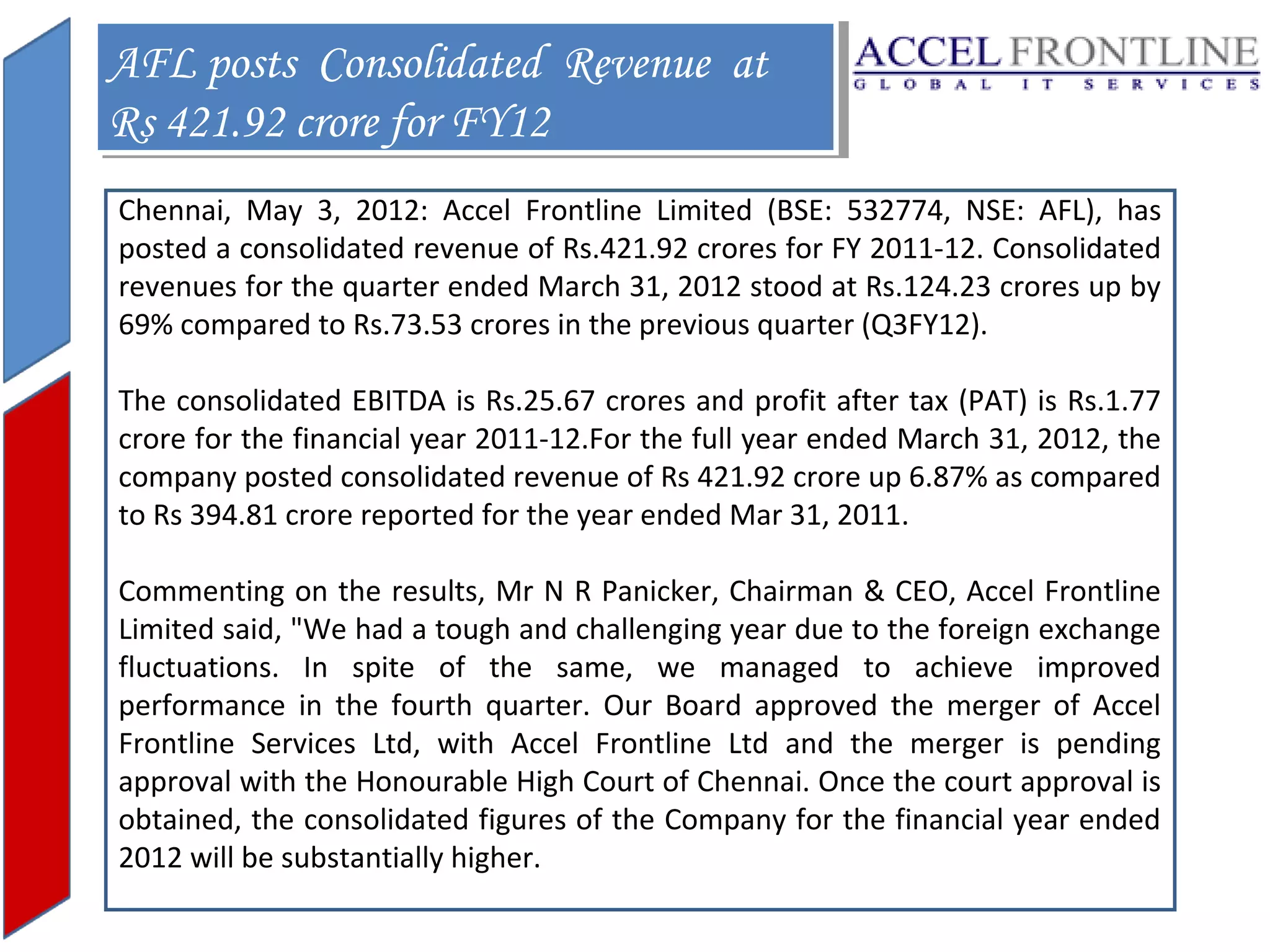 AFL posts Consolidated Revenue at
AFL posts Consolidated Revenue at
Rs 421.92 crore for FY12
Rs 421.92 crore for FY12
Chennai, May 3, 2012: Accel Frontline Limited (BSE: 532774, NSE: AFL), has
posted a consolidated revenue of Rs.421.92 crores for FY 2011-12. Consolidated
revenues for the quarter ended March 31, 2012 stood at Rs.124.23 crores up by
69% compared to Rs.73.53 crores in the previous quarter (Q3FY12).
The consolidated EBITDA is Rs.25.67 crores and profit after tax (PAT) is Rs.1.77
crore for the financial year 2011-12.For the full year ended March 31, 2012, the
company posted consolidated revenue of Rs 421.92 crore up 6.87% as compared
to Rs 394.81 crore reported for the year ended Mar 31, 2011.
Commenting on the results, Mr N R Panicker, Chairman & CEO, Accel Frontline
Limited said, "We had a tough and challenging year due to the foreign exchange
fluctuations. In spite of the same, we managed to achieve improved
performance in the fourth quarter. Our Board approved the merger of Accel
Frontline Services Ltd, with Accel Frontline Ltd and the merger is pending
approval with the Honourable High Court of Chennai. Once the court approval is
obtained, the consolidated figures of the Company for the financial year ended
2012 will be substantially higher.

 