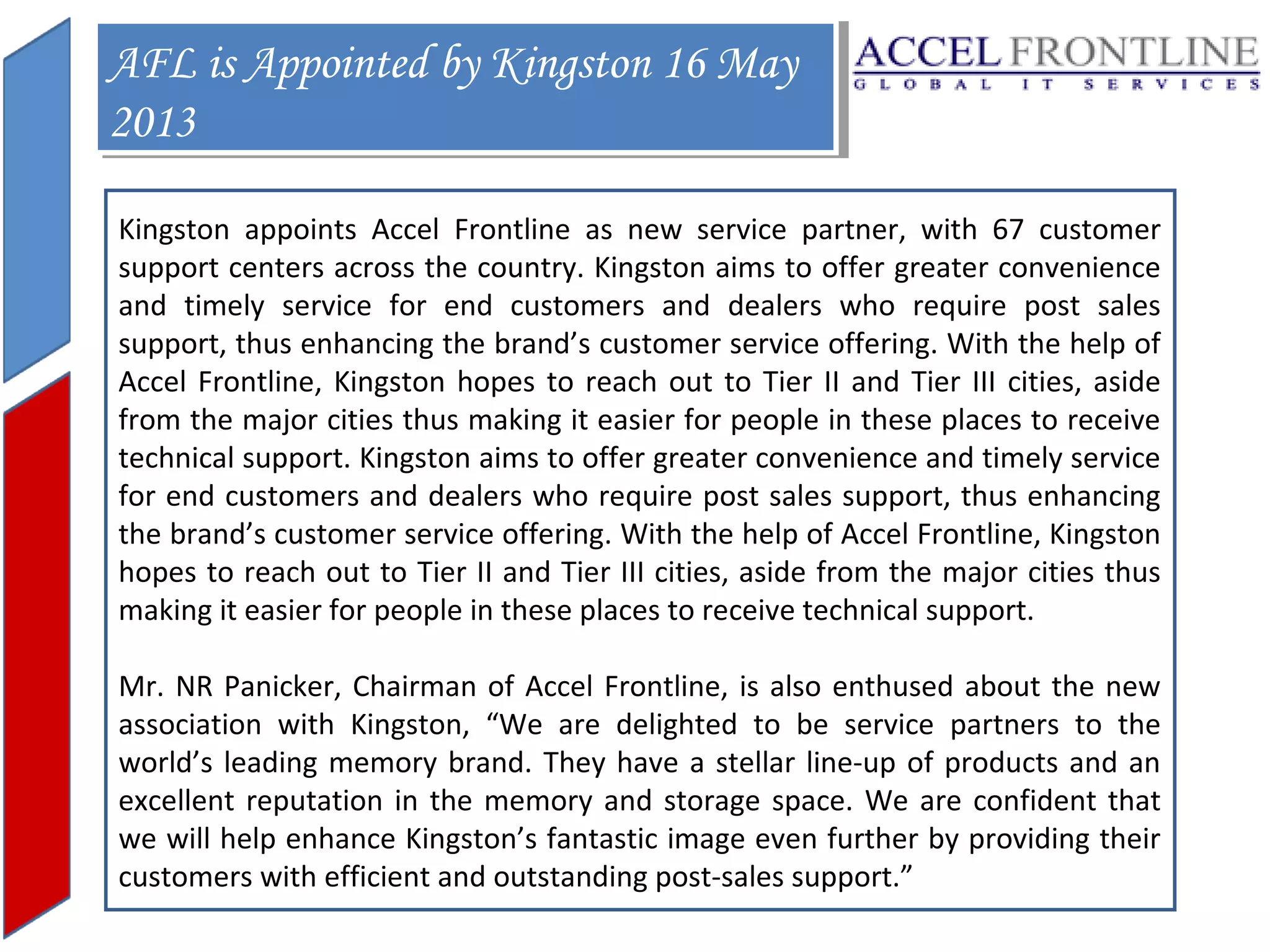 AFL is Appointed by Kingston 16 May
AFL is Appointed by Kingston 16 May
2013
2013
Kingston appoints Accel Frontline as new service partner, with 67 customer
support centers across the country. Kingston aims to offer greater convenience
and timely service for end customers and dealers who require post sales
support, thus enhancing the brand’s customer service offering. With the help of
Accel Frontline, Kingston hopes to reach out to Tier II and Tier III cities, aside
from the major cities thus making it easier for people in these places to receive
technical support. Kingston aims to offer greater convenience and timely service
for end customers and dealers who require post sales support, thus enhancing
the brand’s customer service offering. With the help of Accel Frontline, Kingston
hopes to reach out to Tier II and Tier III cities, aside from the major cities thus
making it easier for people in these places to receive technical support.
Mr. NR Panicker, Chairman of Accel Frontline, is also enthused about the new
association with Kingston, “We are delighted to be service partners to the
world’s leading memory brand. They have a stellar line-up of products and an
excellent reputation in the memory and storage space. We are confident that
we will help enhance Kingston’s fantastic image even further by providing their
customers with efficient and outstanding post-sales support.”

 