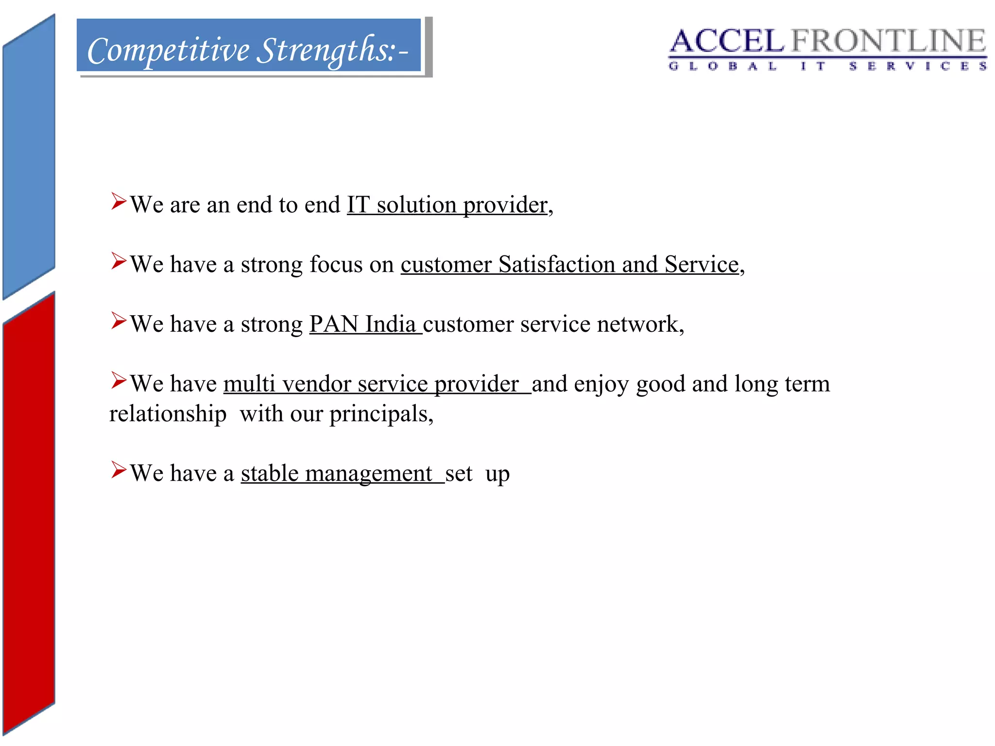 Competitive Strengths:Competitive Strengths:-

We are an end to end IT solution provider,
We have a strong focus on customer Satisfaction and Service,
We have a strong PAN India customer service network,
We have multi vendor service provider and enjoy good and long term
relationship with our principals,
We have a stable management set up

 