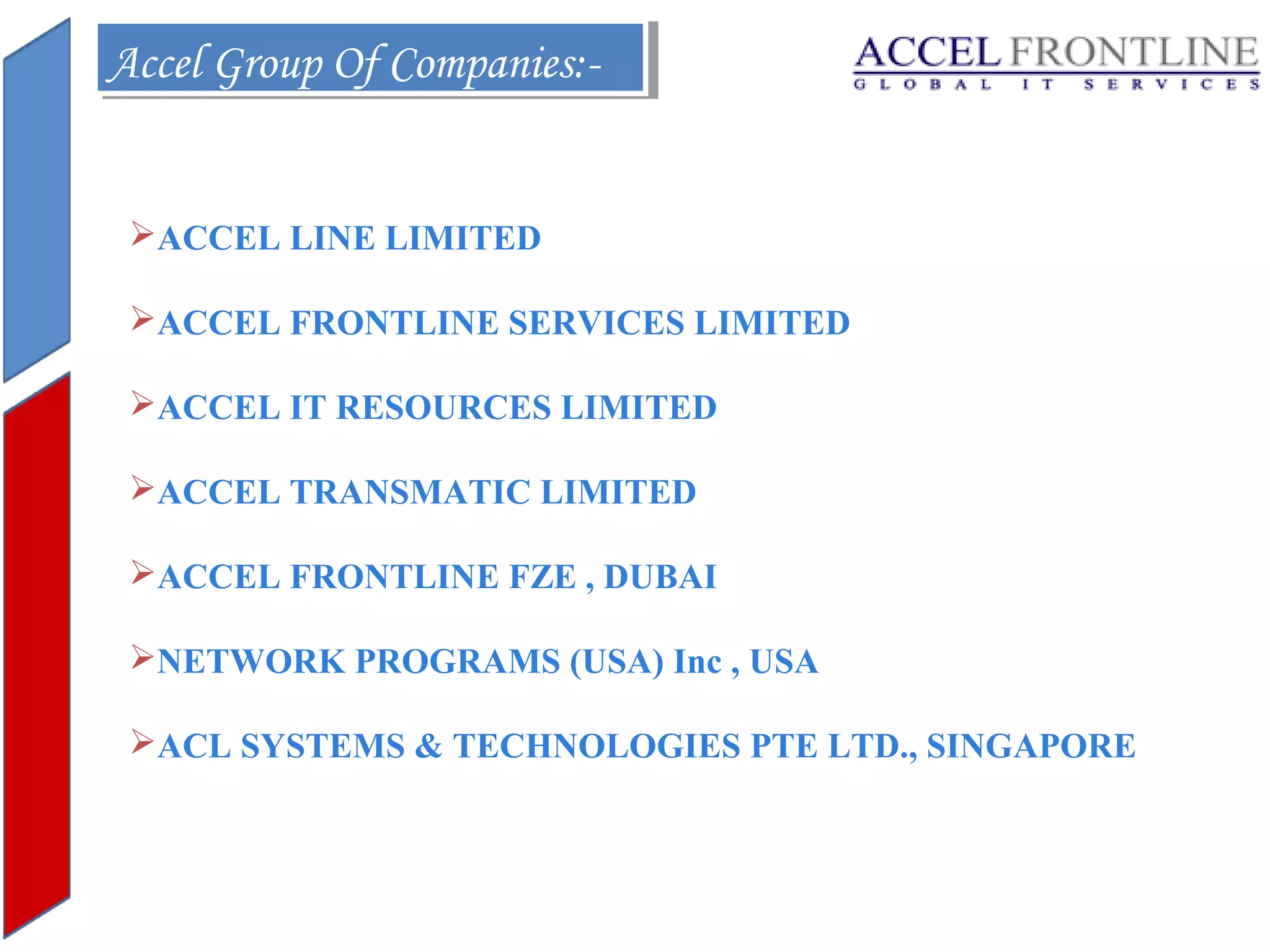 Accel Group Of Companies:Accel Group Of Companies:ACCEL LINE LIMITED
ACCEL FRONTLINE SERVICES LIMITED
ACCEL IT RESOURCES LIMITED
ACCEL TRANSMATIC LIMITED
ACCEL FRONTLINE FZE , DUBAI
NETWORK PROGRAMS (USA) Inc , USA
ACL SYSTEMS & TECHNOLOGIES PTE LTD., SINGAPORE

 