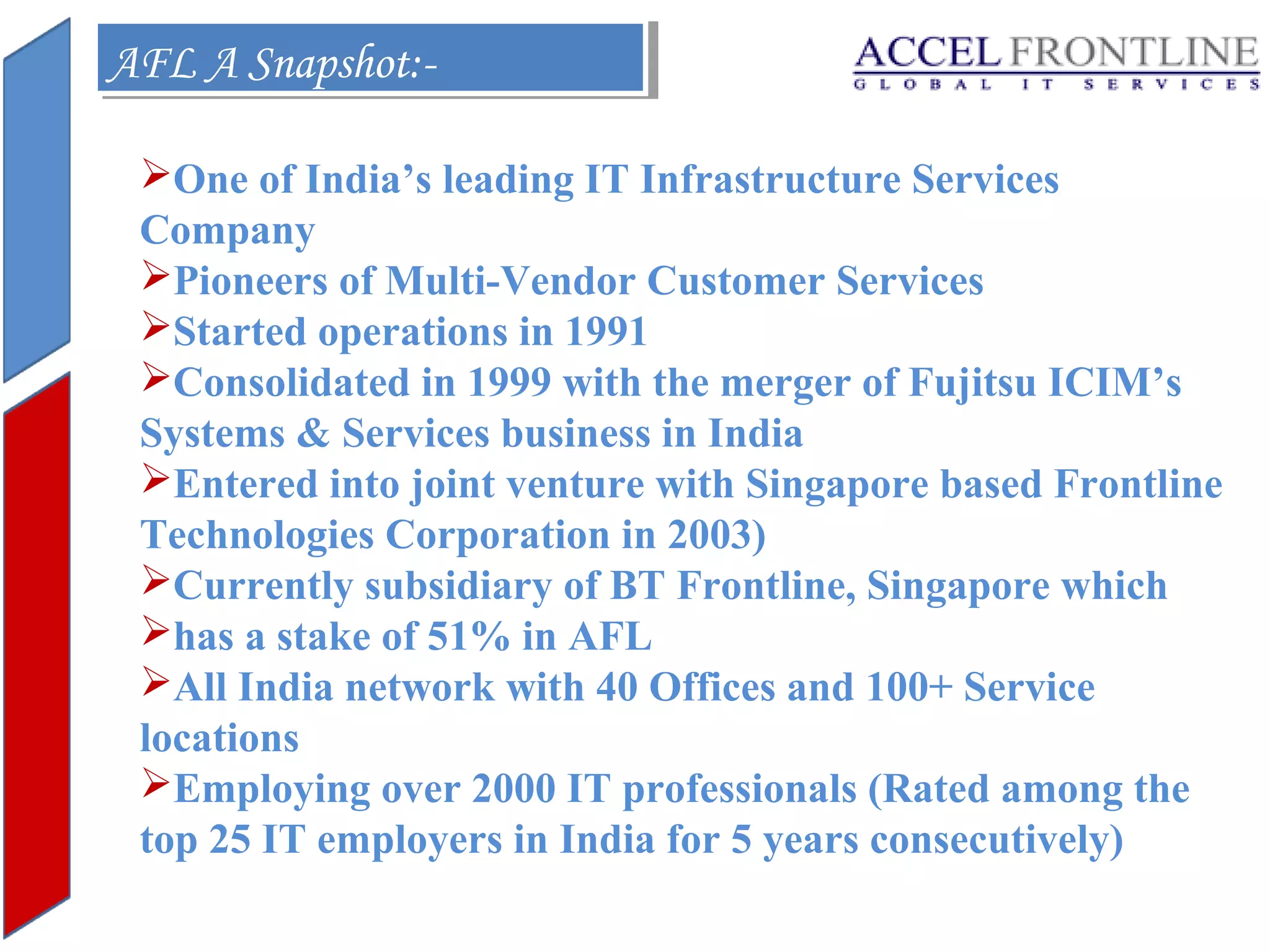 AFL A Snapshot:AFL A Snapshot:One of India’s leading IT Infrastructure Services
Company
Pioneers of Multi-Vendor Customer Services
Started operations in 1991
Consolidated in 1999 with the merger of Fujitsu ICIM’s
Systems & Services business in India
Entered into joint venture with Singapore based Frontline
Technologies Corporation in 2003)
Currently subsidiary of BT Frontline, Singapore which
has a stake of 51% in AFL
All India network with 40 Offices and 100+ Service
locations
Employing over 2000 IT professionals (Rated among the
top 25 IT employers in India for 5 years consecutively)

 