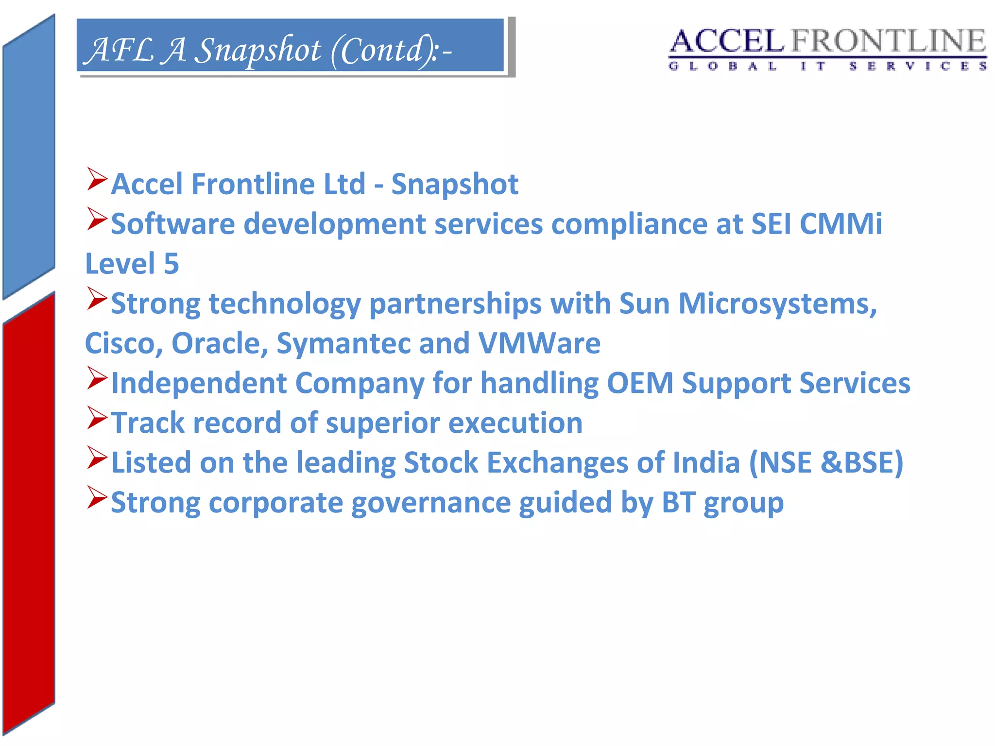 AFL A Snapshot (Contd):AFL A Snapshot (Contd):Accel Frontline Ltd - Snapshot
Software development services compliance at SEI CMMi
Level 5
Strong technology partnerships with Sun Microsystems,
Cisco, Oracle, Symantec and VMWare
Independent Company for handling OEM Support Services
Track record of superior execution
Listed on the leading Stock Exchanges of India (NSE &BSE)
Strong corporate governance guided by BT group

 