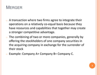MERGER 
o A transaction where two firms agree to integrate their 
operations on a relatively co-equal basis because they 
have resources and capabilities that together may create 
a stronger competitive advantage. 
o The combining of two or more companies, generally by 
offering the stockholders of one company securities in 
the acquiring company in exchange for the surrender of 
their stock 
o Example: Company A+ Company B= Company C. 
3 
 
