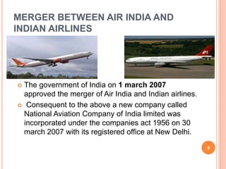 MERGER BETWEEN AIR INDIA AND 
INDIAN AIRLINES 
 The government of India on 1 march 2007 
approved the merger of Air India and Indian airlines. 
 Consequent to the above a new company called 
National Aviation Company of India limited was 
incorporated under the companies act 1956 on 30 
march 2007 with its registered office at New Delhi. 
9 
 
