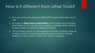 How is it different from other Tools?
 FH is one of the only tools that DOES NOT scrape information out of
web.
 FH works on Open Source Information which means any and every
information on the internet that is publicly available will be used for
analysis without crossing the legal boundaries.
 FH runs timely checks on all acquired information to keep things up
to date as per Facebook and general privacy policies, thereby
making it a data system to fall in the “Clean” category.
 