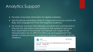 Analytics Support
 Provides actionable information for digital marketers.
 Tells Facebook advertisers whom to target and what ad content will
likely draw engagement from the targeted audience.
 For instance, we know that followers who liked and commented on
the post you see below have worked on the weekend, because
they responded to the prompt. Fan Harvest can target the 86
followers below for an effective follow-up ad engagement that
speaks to their pain point of working on business accounts over the
weekend
 