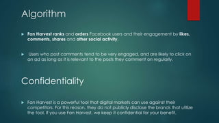 Algorithm
 Fan Harvest ranks and orders Facebook users and their engagement by likes,
comments, shares and other social activity.
 Users who post comments tend to be very engaged, and are likely to click on
an ad as long as it is relevant to the posts they comment on regularly.
Confidentiality
 Fan Harvest is a powerful tool that digital markets can use against their
competitors. For this reason, they do not publicly disclose the brands that utilize
the tool. If you use Fan Harvest, we keep it confidential for your benefit.
 