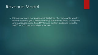 Revenue Model
 Pricing plans and packages are initially free of charge while you try
out the tool and get a feel for the way Fan Harvest works. Paid plans
and packages range from $99 for one custom audience report to
$6000 for 100 custom audience reports
 