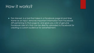 How it works?
 Fan Harvest, is a tool that takes in a Facebook page Id and time
frame as an input, removes important information from Facebook
API pertaining to that page Id, and gives you a list of genuine
Facebook User Id’s that can be directly uploaded to Facebook for
creating a custom audience for advertisement.
 