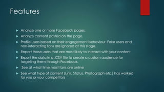 Features
 Analyze one or more Facebook pages.
 Analyze content posted on the page.
 Profile users based on their engagement behaviour. Fake users and
non-interacting fans are ignored at this stage.
 Report those users that are most likely to interact with your content
 Export the data in a .CSV file to create a custom audience for
targeting them through Facebook.
 See at what time most fans are online
 See what type of content (Link, Status, Photograph etc.) has worked
for you or your competitors
 