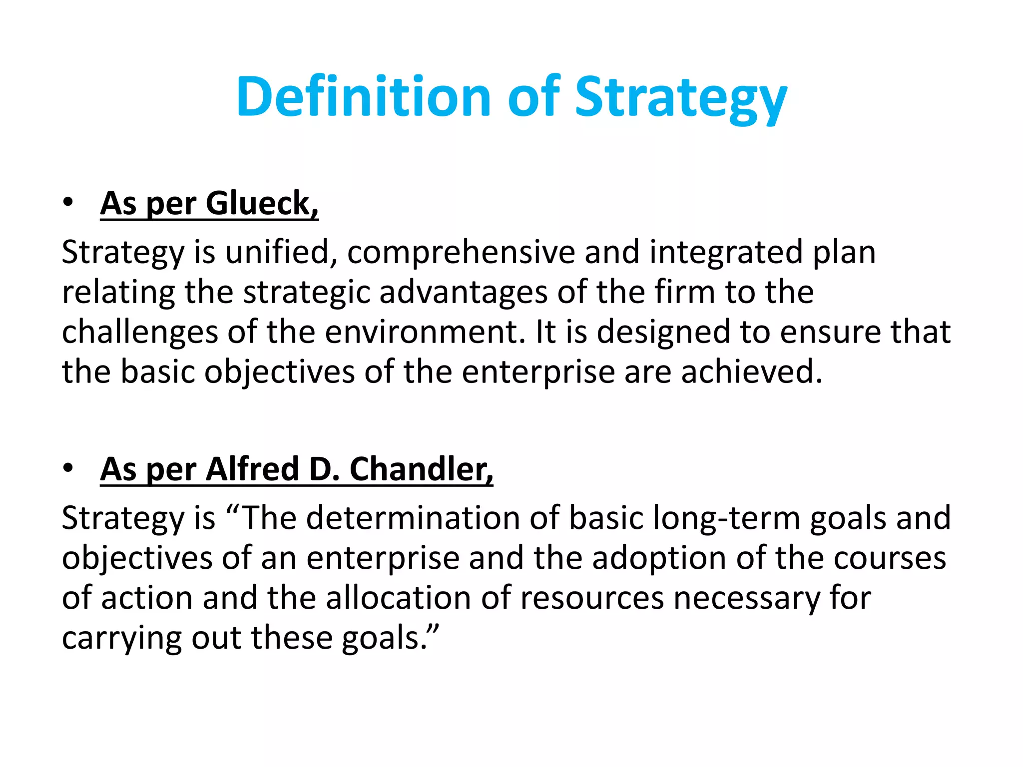Definition of Strategy
• As per Glueck,
Strategy is unified, comprehensive and integrated plan
relating the strategic advantages of the firm to the
challenges of the environment. It is designed to ensure that
the basic objectives of the enterprise are achieved.
• As per Alfred D. Chandler,
Strategy is “The determination of basic long-term goals and
objectives of an enterprise and the adoption of the courses
of action and the allocation of resources necessary for
carrying out these goals.”
 