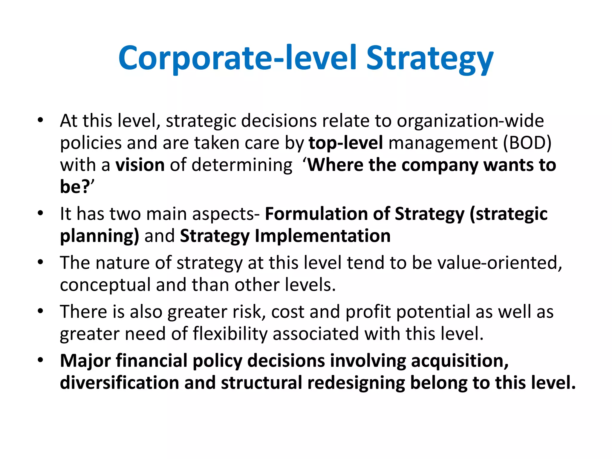 Corporate-level Strategy
• At this level, strategic decisions relate to organization-wide
policies and are taken care by top-level management (BOD)
with a vision of determining ‘Where the company wants to
be?’
• It has two main aspects- Formulation of Strategy (strategic
planning) and Strategy Implementation
• The nature of strategy at this level tend to be value-oriented,
conceptual and than other levels.
• There is also greater risk, cost and profit potential as well as
greater need of flexibility associated with this level.
• Major financial policy decisions involving acquisition,
diversification and structural redesigning belong to this level.
 