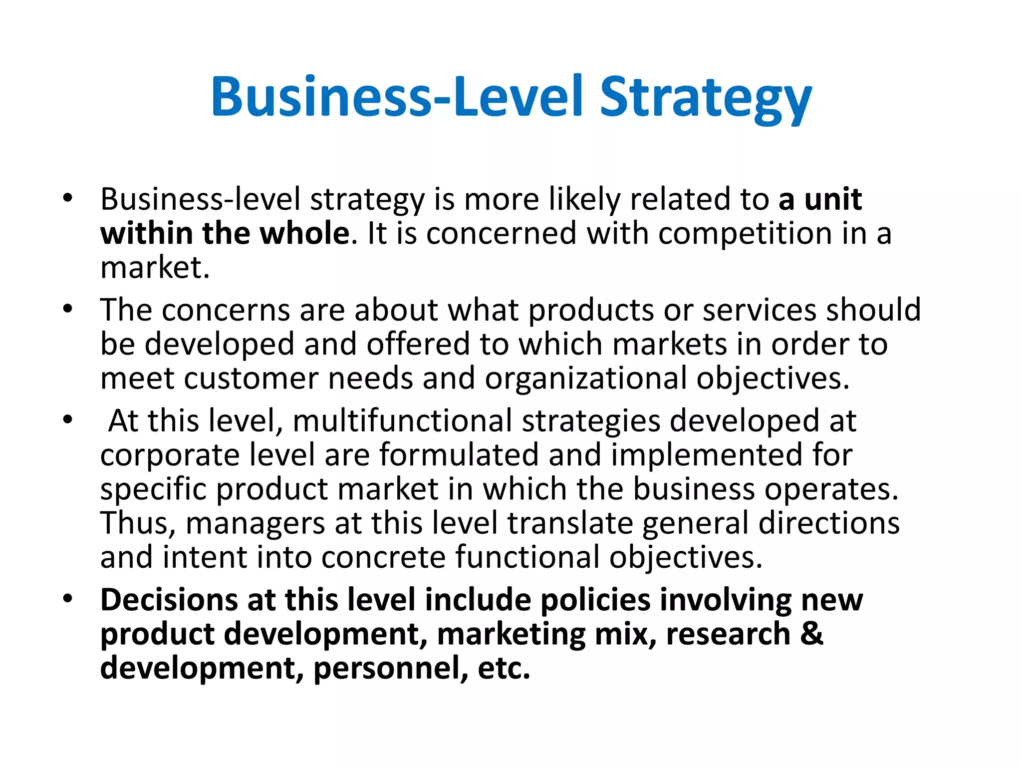 Business-Level Strategy
• Business-level strategy is more likely related to a unit
within the whole. It is concerned with competition in a
market.
• The concerns are about what products or services should
be developed and offered to which markets in order to
meet customer needs and organizational objectives.
• At this level, multifunctional strategies developed at
corporate level are formulated and implemented for
specific product market in which the business operates.
Thus, managers at this level translate general directions
and intent into concrete functional objectives.
• Decisions at this level include policies involving new
product development, marketing mix, research &
development, personnel, etc.
 