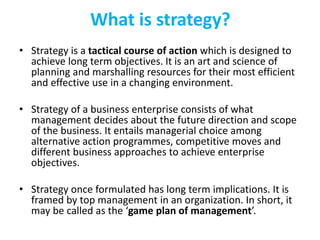 What is strategy?
• Strategy is a tactical course of action which is designed to
achieve long term objectives. It is an art and science of
planning and marshalling resources for their most efficient
and effective use in a changing environment.
• Strategy of a business enterprise consists of what
management decides about the future direction and scope
of the business. It entails managerial choice among
alternative action programmes, competitive moves and
different business approaches to achieve enterprise
objectives.
• Strategy once formulated has long term implications. It is
framed by top management in an organization. In short, it
may be called as the ‘game plan of management’.
 