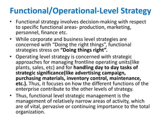 Functional/Operational-Level Strategy
• Functional strategy involves decision-making with respect
to specific functional areas- production, marketing,
personnel, finance etc.
• While corporate and business level strategies are
concerned with “Doing the right things”, functional
strategies stress on “Doing things right”.
• Operating level strategy is concerned with strategic
approaches for managing frontline operating units(like
plants, sales, etc) and for handling day to day tasks of
strategic significance(like advertising campaign,
purchasing materials, inventory control, maintenance,
etc.). Thus, it focuses on how the different functions of the
enterprise contribute to the other levels of strategy.
• Thus, functional level strategic management is the
management of relatively narrow areas of activity, which
are of vital, pervasive or continuing importance to the total
organization.
 