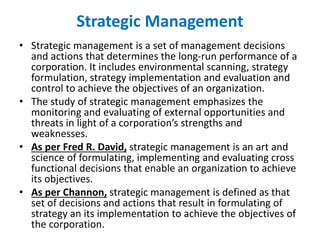 Strategic Management
• Strategic management is a set of management decisions
and actions that determines the long-run performance of a
corporation. It includes environmental scanning, strategy
formulation, strategy implementation and evaluation and
control to achieve the objectives of an organization.
• The study of strategic management emphasizes the
monitoring and evaluating of external opportunities and
threats in light of a corporation’s strengths and
weaknesses.
• As per Fred R. David, strategic management is an art and
science of formulating, implementing and evaluating cross
functional decisions that enable an organization to achieve
its objectives.
• As per Channon, strategic management is defined as that
set of decisions and actions that result in formulating of
strategy an its implementation to achieve the objectives of
the corporation.
 