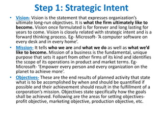 Step 1: Strategic Intent
• Vision- Vision is the statement that expresses organization’s
ultimate long-run objectives. It is what the firm ultimately like to
become. Vision once formulated is for forever and long lasting for
years to come. Vision is closely related with strategic intent and is a
forward thinking process. Eg- Microsoft- ’A computer software on
every desk and in every home’.
• Mission- It tells who we are and what we do as well as what we’d
like to become. Mission of a business is the fundamental, unique
purpose that sets it apart from other firms of its kind and identifies
the scope of its operations in product and market terms. Eg-
Microsoft- ‘Empower every person and every organization on the
planet to achieve more’.
• Objectives- These are the end results of planned activity that state
what is to be accomplished by when and should be quantified if
possible and their achievement should result in the fulfillment of a
corporation’s mission. Objectives state specifically how the goals
shall be achieved. Following are the areas for setting objectives-
profit objective, marketing objective, production objective, etc.
 
