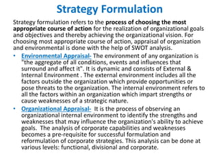 Strategy Formulation
Strategy formulation refers to the process of choosing the most
appropriate course of action for the realization of organizational goals
and objectives and thereby achieving the organizational vision. For
choosing most appropriate course of action, appraisal of organization
and environmental is done with the help of SWOT analysis.
• Environmental Appraisal- The environment of any organization is
"the aggregate of all conditions, events and influences that
surround and affect it". It is dynamic and consists of External &
Internal Environment . The external environment includes all the
factors outside the organization which provide opportunities or
pose threats to the organization. The internal environment refers to
all the factors within an organization which impart strengths or
cause weaknesses of a strategic nature.
• Organizational Appraisal- It is the process of observing an
organizational internal environment to identify the strengths and
weaknesses that may influence the organization's ability to achieve
goals. The analysis of corporate capabilities and weaknesses
becomes a pre-requisite for successful formulation and
reformulation of corporate strategies. This analysis can be done at
various levels: functional, divisional and corporate.
 