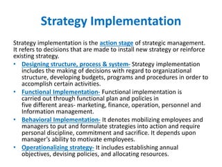Strategy Implementation
Strategy implementation is the action stage of strategic management.
It refers to decisions that are made to install new strategy or reinforce
existing strategy.
• Designing structure, process & system- Strategy implementation
includes the making of decisions with regard to organizational
structure, developing budgets, programs and procedures in order to
accomplish certain activities.
• Functional Implementation- Functional implementation is
carried out through functional plan and policies in
five different areas- marketing, finance, operation, personnel and
Information management.
• Behavioral Implementation- It denotes mobilizing employees and
managers to put and formulate strategies into action and require
personal discipline, commitment and sacrifice. It depends upon
manager’s ability to motivate employees.
• Operationalizing strategy- It includes establishing annual
objectives, devising policies, and allocating resources.
 