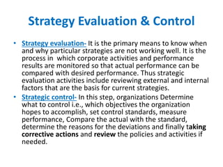 Strategy Evaluation & Control
• Strategy evaluation- It is the primary means to know when
and why particular strategies are not working well. It is the
process in which corporate activities and performance
results are monitored so that actual performance can be
compared with desired performance. Thus strategic
evaluation activities include reviewing external and internal
factors that are the basis for current strategies.
• Strategic control- In this step, organizations Determine
what to control i.e., which objectives the organization
hopes to accomplish, set control standards, measure
performance, Compare the actual with the standard,
determine the reasons for the deviations and finally taking
corrective actions and review the policies and activities if
needed.
 