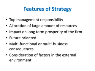 Features of Strategy
• Top management responsibility
• Allocation of large amount of resources
• Impact on long term prosperity of the firm
• Future oriented
• Multi-functional or multi-business
consequences
• Consideration of factors in the external
environment
 