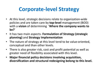 Corporate-level Strategy
• At this level, strategic decisions relate to organization-wide
policies and are taken care by top-level management (BOD)
with a vision of determining ‘Where the company wants to
be?’
• It has two main aspects- Formulation of Strategy (strategic
planning) and Strategy Implementation
• The nature of strategy at this level tend to be value-oriented,
conceptual and than other levels.
• There is also greater risk, cost and profit potential as well as
greater need of flexibility associated with this level.
• Major financial policy decisions involving acquisition,
diversification and structural redesigning belong to this level.
 