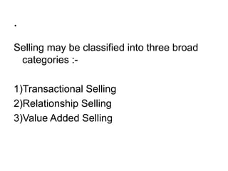 .
Selling may be classified into three broad
categories :-
1)Transactional Selling
2)Relationship Selling
3)Value Added Selling
 