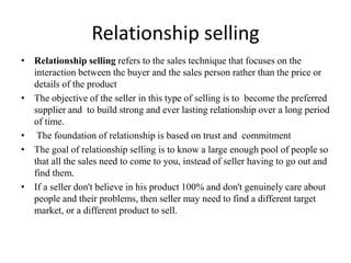 Relationship selling
• Relationship selling refers to the sales technique that focuses on the
interaction between the buyer and the sales person rather than the price or
details of the product
• The objective of the seller in this type of selling is to become the preferred
supplier and to build strong and ever lasting relationship over a long period
of time.
• The foundation of relationship is based on trust and commitment
• The goal of relationship selling is to know a large enough pool of people so
that all the sales need to come to you, instead of seller having to go out and
find them.
• If a seller don't believe in his product 100% and don't genuinely care about
people and their problems, then seller may need to find a different target
market, or a different product to sell.
 