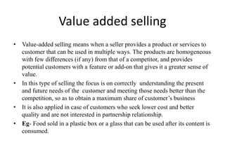 Value added selling
• Value-added selling means when a seller provides a product or services to
customer that can be used in multiple ways. The products are homogeneous
with few differences (if any) from that of a competitor, and provides
potential customers with a feature or add-on that gives it a greater sense of
value.
• In this type of selling the focus is on correctly understanding the present
and future needs of the customer and meeting those needs better than the
competition, so as to obtain a maximum share of customer’s business
• It is also applied in case of customers who seek lower cost and better
quality and are not interested in partnership relationship.
• Eg- Food sold in a plastic box or a glass that can be used after its content is
consumed.
 