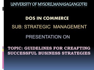 UNIVERSITY OF MYSORE,MANASAGANGOTRI
DOS IN COMMERCE
SUB: STRATEGIC MANAGEMENT
PRESENTATION ON
TOPIC: GUIDELINES FOR CREAFTING
SUCCESSFUL BUSINESS STRATEGIES
 