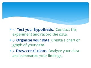  5. Test your hypothesis: Conduct the
experiment and record the data.
 6. Organize your data: Create a chart or
graph of your data.
 7. Draw conclusions: Analyze your data
and summarize your findings.
 