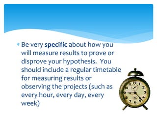  Be very specific about how you
will measure results to prove or
disprove your hypothesis. You
should include a regular timetable
for measuring results or
observing the projects (such as
every hour, every day, every
week)
 